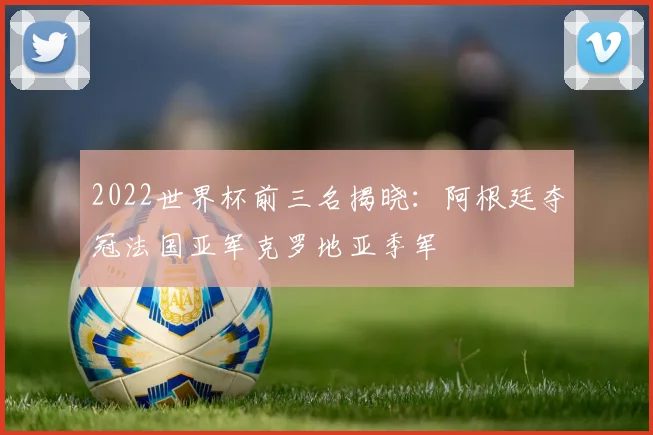 2022世界杯前三名揭晓：阿根廷夺冠法国亚军克罗地亚季军