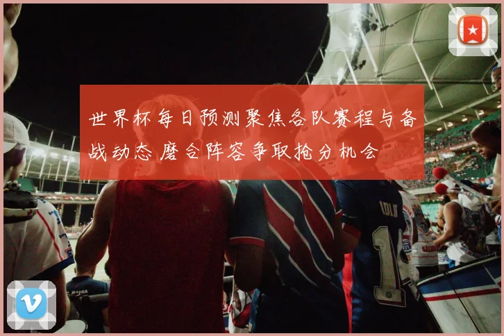 世界杯每日预测聚焦各队赛程与备战动态 磨合阵容争取抢分机会