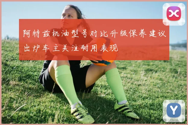 阿特兹机油型号对比升级保养建议出炉车主关注耐用表现