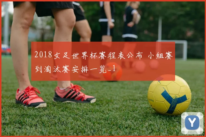 2018女足世界杯赛程表公布 小组赛到淘汰赛安排一览_1