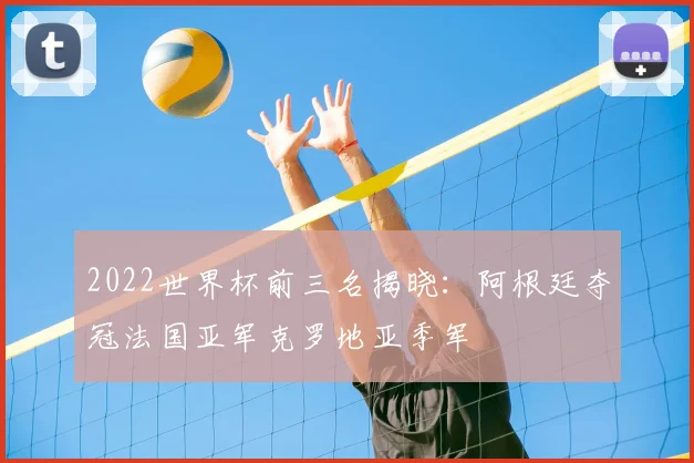 2022世界杯前三名揭晓：阿根廷夺冠法国亚军克罗地亚季军
