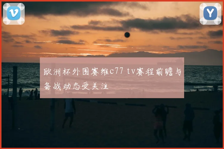 欧洲杯外围赛维c77 tv赛程前瞻与备战动态受关注