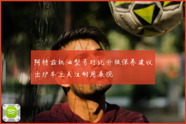阿特兹机油型号对比升级保养建议出炉车主关注耐用表现