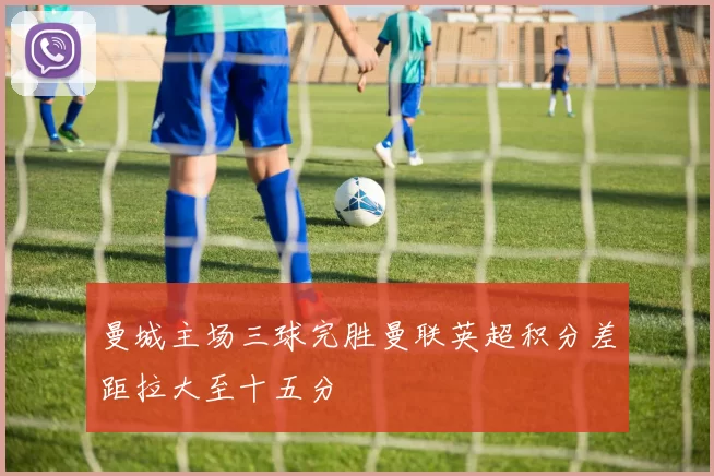 曼城主场三球完胜曼联英超积分差距拉大至十五分