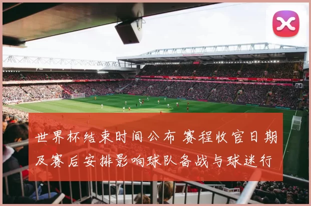 世界杯结束时间公布 赛程收官日期及赛后安排影响球队备战与球迷行程