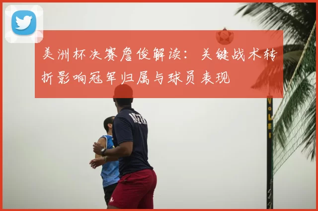 美洲杯决赛詹俊解读：关键战术转折影响冠军归属与球员表现