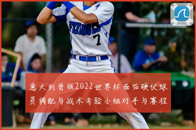 意大利晋级2022世界杯面临硬仗球员调配与战术考验小组对手与赛程看点