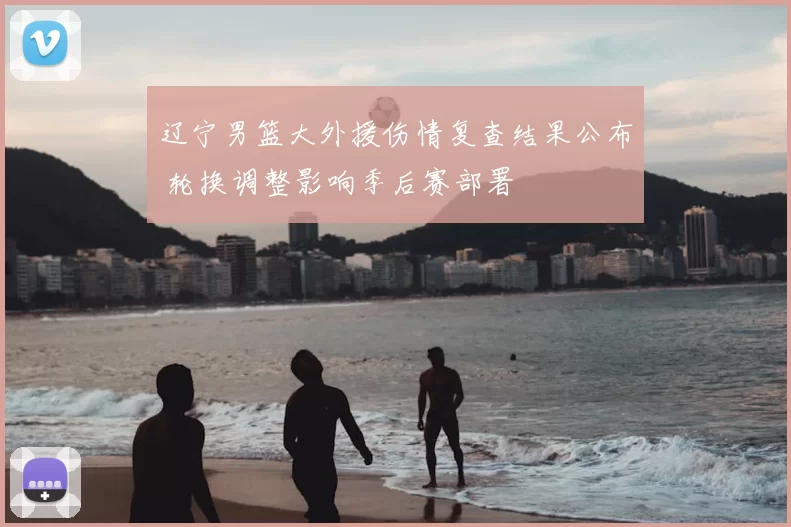 辽宁男篮大外援伤情复查结果公布 轮换调整影响季后赛部署