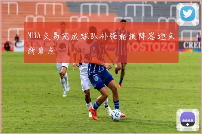 NBA交易完成球队补强轮换阵容迎来新看点