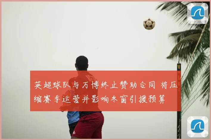 英超球队与万博终止赞助合同 将压缩赛季运营并影响冬窗引援预算