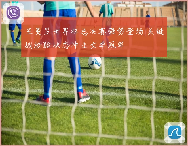 王曼昱世界杯总决赛强势登场 关键战检验状态冲击女单冠军