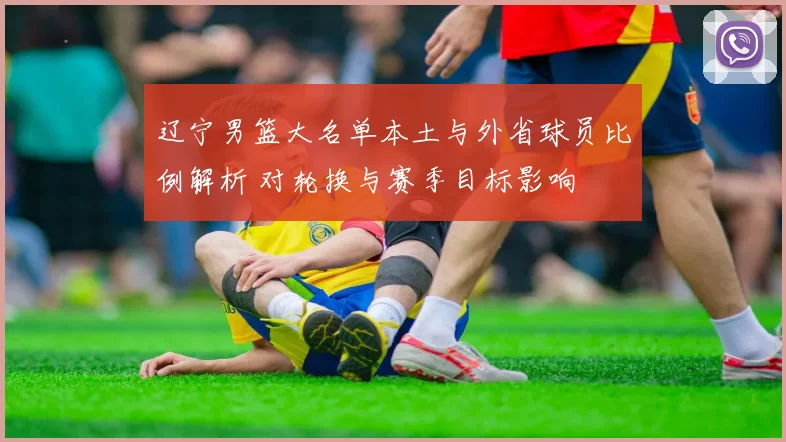 辽宁男篮大名单本土与外省球员比例解析 对轮换与赛季目标影响