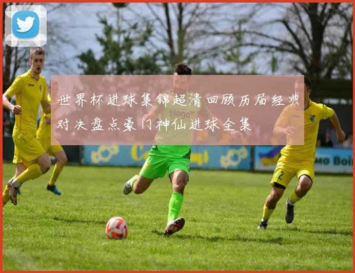 世界杯进球集锦超清回顾历届经典对决盘点豪门神仙进球全集