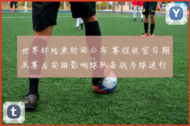世界杯结束时间公布 赛程收官日期及赛后安排影响球队备战与球迷行程