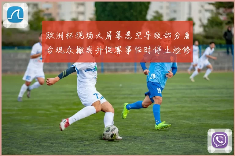欧洲杯现场大屏幕悬空导致部分看台观众撤离并促赛事临时停止检修
