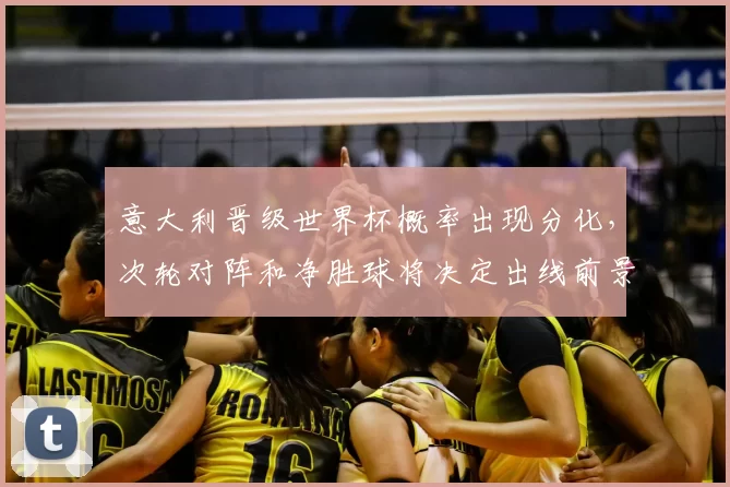 意大利晋级世界杯概率出现分化,次轮对阵和净胜球将决定出线前景