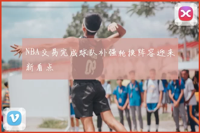 NBA交易完成球队补强轮换阵容迎来新看点