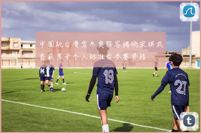 中国跳台滑雪冬奥阵容揭晓宋祺武首获男子个人标准台参赛资格