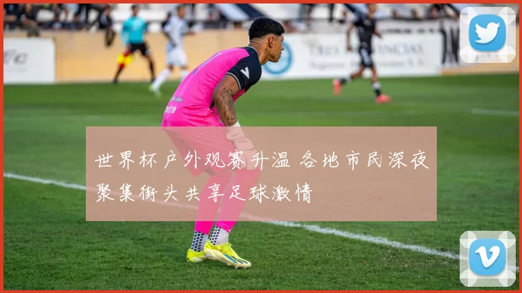 世界杯户外观赛升温 各地市民深夜聚集街头共享足球激情