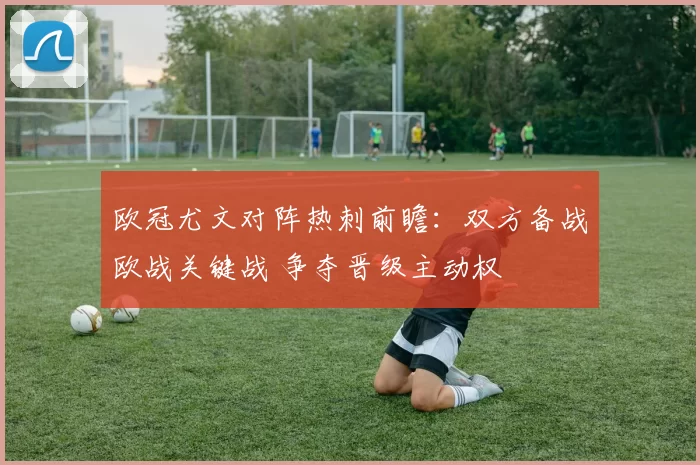 欧冠尤文对阵热刺前瞻：双方备战欧战关键战 争夺晋级主动权