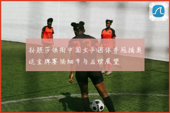 孙颖莎领衔中国女乒团体夺冠摘奥运金牌赛场细节与后续展望