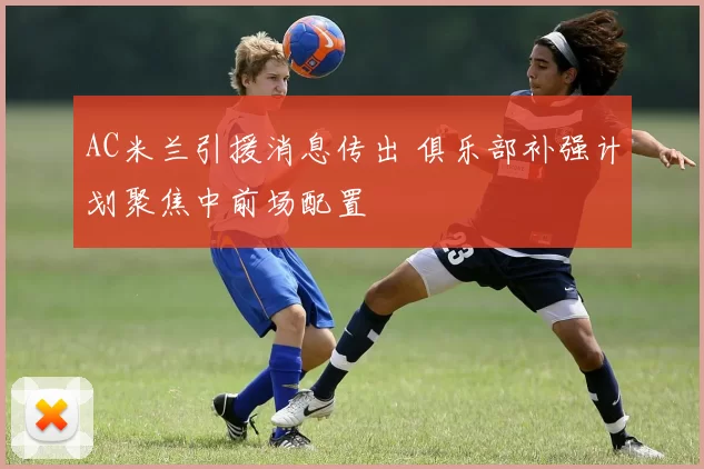 AC米兰引援消息传出 俱乐部补强计划聚焦中前场配置