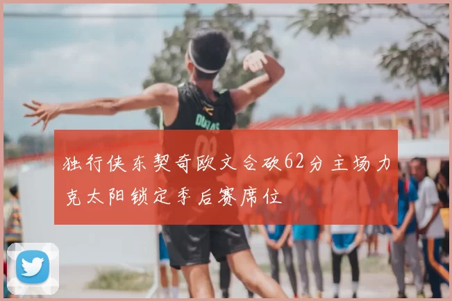 独行侠东契奇欧文合砍62分主场力克太阳锁定季后赛席位