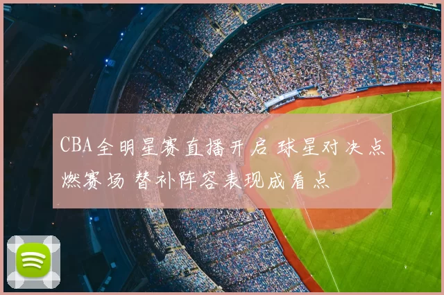 CBA全明星赛直播开启 球星对决点燃赛场 替补阵容表现成看点