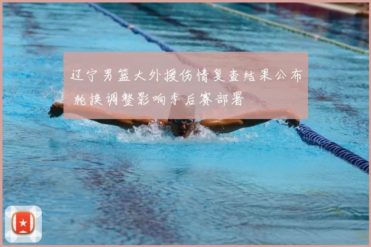 辽宁男篮大外援伤情复查结果公布 轮换调整影响季后赛部署