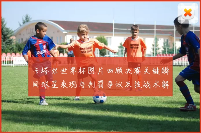 卡塔尔世界杯图片回顾决赛关键瞬间球星表现与判罚争议及技战术解析