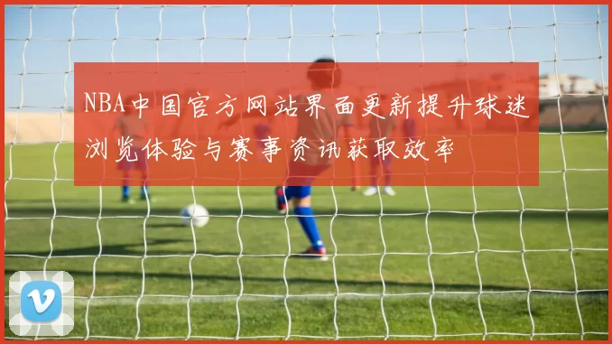NBA中国官方网站界面更新提升球迷浏览体验与赛事资讯获取效率