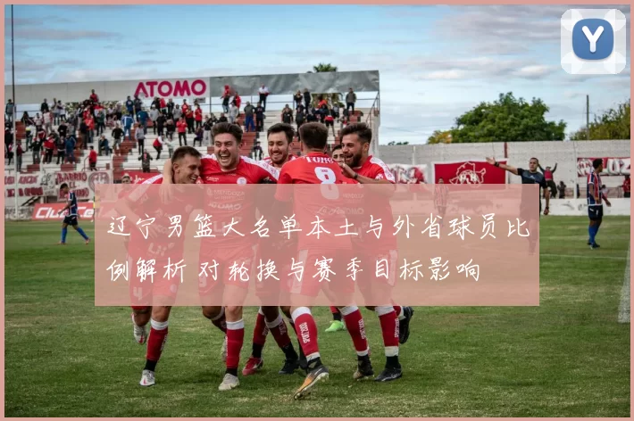 辽宁男篮大名单本土与外省球员比例解析 对轮换与赛季目标影响