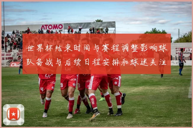 世界杯结束时间与赛程调整影响球队备战与后续日程安排和球迷关注焦点