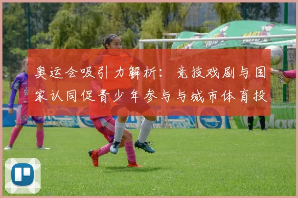 奥运会吸引力解析:竞技戏剧与国家认同促青少年参与与城市体育投入